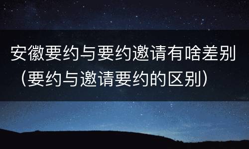 安徽要约与要约邀请有啥差别（要约与邀请要约的区别）