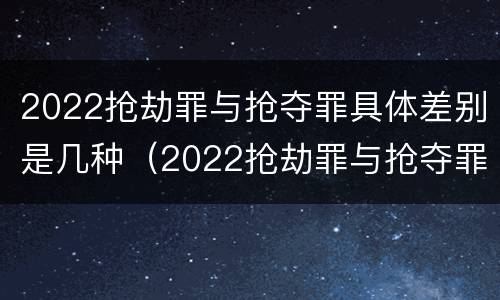 2022抢劫罪与抢夺罪具体差别是几种（2022抢劫罪与抢夺罪具体差别是几种类型）