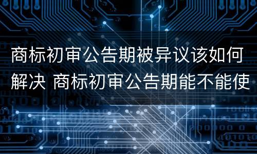 商标初审公告期被异议该如何解决 商标初审公告期能不能使用