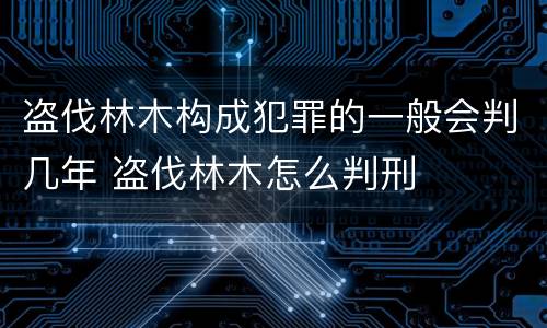 盗伐林木构成犯罪的一般会判几年 盗伐林木怎么判刑