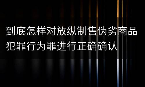 到底怎样对放纵制售伪劣商品犯罪行为罪进行正确确认