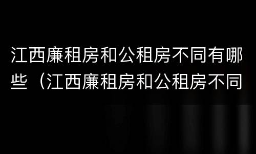 江西廉租房和公租房不同有哪些（江西廉租房和公租房不同有哪些条件）