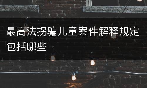 最高法拐骗儿童案件解释规定包括哪些