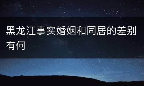 黑龙江事实婚姻和同居的差别有何