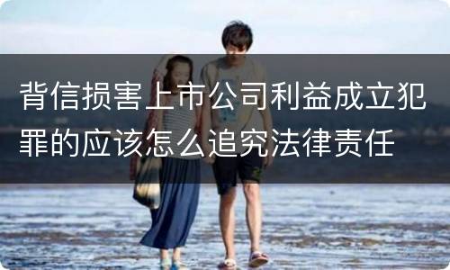 背信损害上市公司利益成立犯罪的应该怎么追究法律责任