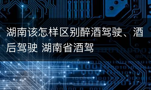 湖南该怎样区别醉酒驾驶、酒后驾驶 湖南省酒驾