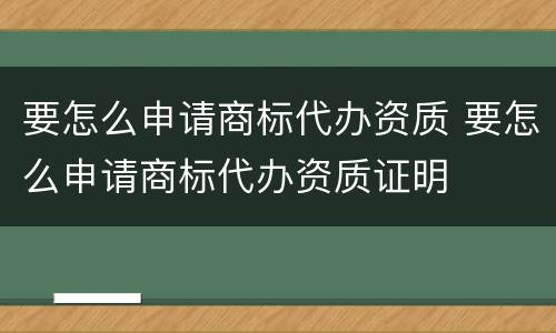 要怎么申请商标代办资质 要怎么申请商标代办资质证明