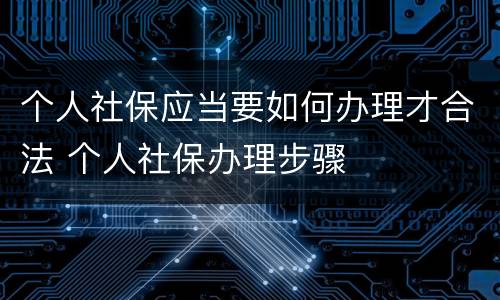 个人社保应当要如何办理才合法 个人社保办理步骤
