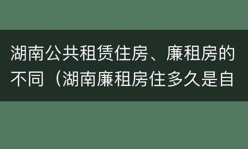 湖南公共租赁住房、廉租房的不同（湖南廉租房住多久是自己的）