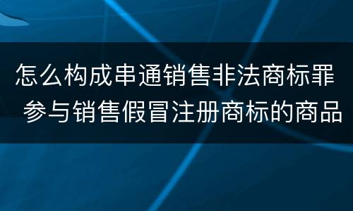 怎么构成串通销售非法商标罪 参与销售假冒注册商标的商品罪 参与销售