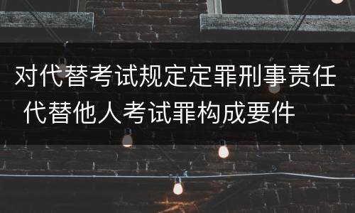 对代替考试规定定罪刑事责任 代替他人考试罪构成要件