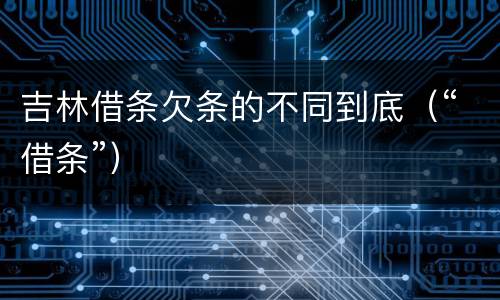 吉林借条欠条的不同到底（“借条”）