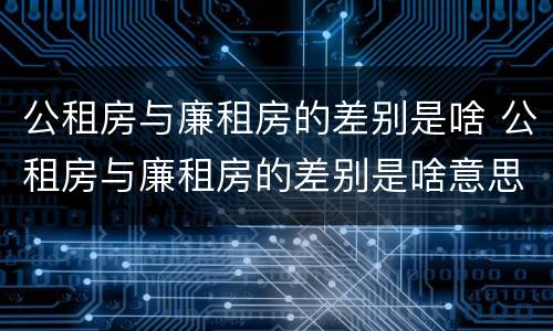 公租房与廉租房的差别是啥 公租房与廉租房的差别是啥意思