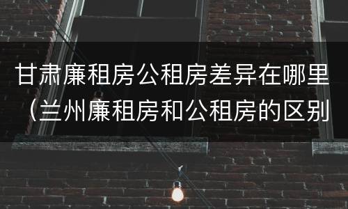 甘肃廉租房公租房差异在哪里（兰州廉租房和公租房的区别）