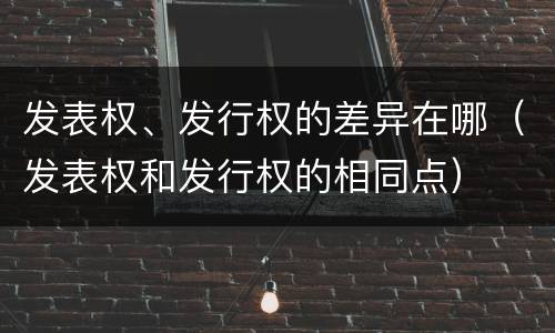 发表权、发行权的差异在哪（发表权和发行权的相同点）