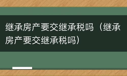 继承房产要交继承税吗（继承房产要交继承税吗）