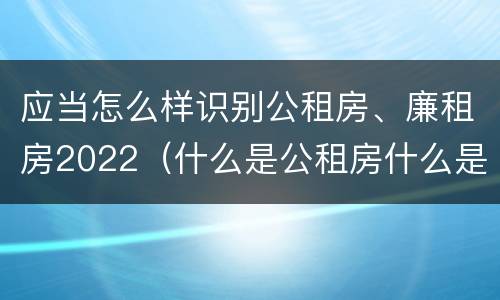 应当怎么样识别公租房、廉租房2022（什么是公租房什么是廉租房）
