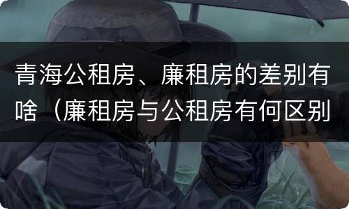 青海公租房、廉租房的差别有啥（廉租房与公租房有何区别）
