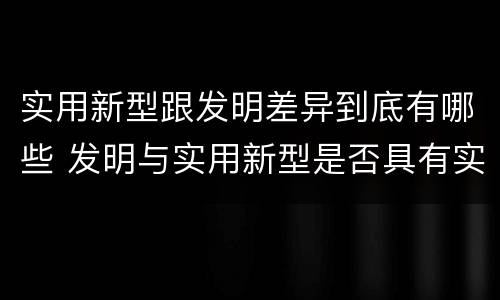 实用新型跟发明差异到底有哪些 发明与实用新型是否具有实用性