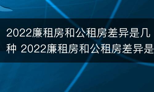 2022廉租房和公租房差异是几种 2022廉租房和公租房差异是几种原因
