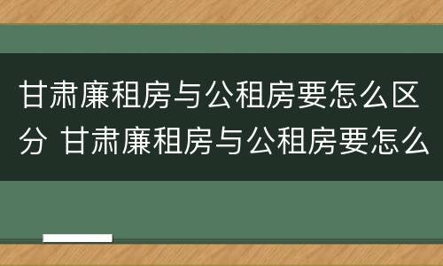 甘肃廉租房与公租房要怎么区分 甘肃廉租房与公租房要怎么区分呢