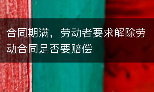 合同期满，劳动者要求解除劳动合同是否要赔偿