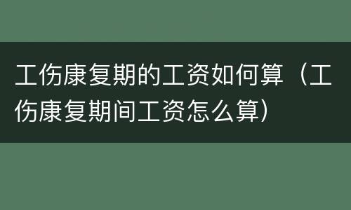 工伤康复期的工资如何算（工伤康复期间工资怎么算）