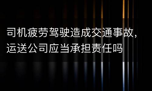 司机疲劳驾驶造成交通事故，运送公司应当承担责任吗