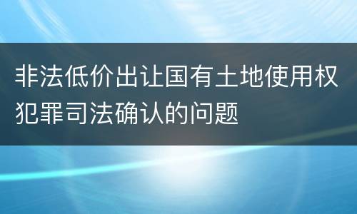 非法低价出让国有土地使用权犯罪司法确认的问题
