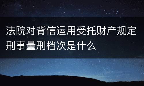 法院对背信运用受托财产规定刑事量刑档次是什么