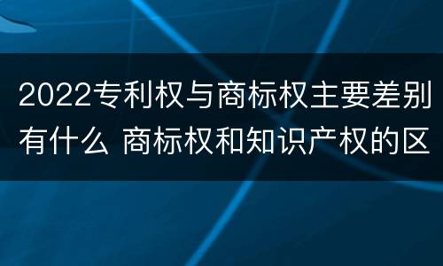 2022专利权与商标权主要差别有什么 商标权和知识产权的区别