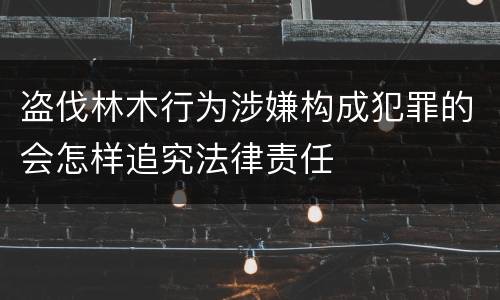 盗伐林木行为涉嫌构成犯罪的会怎样追究法律责任