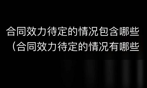 合同效力待定的情况包含哪些（合同效力待定的情况有哪些）