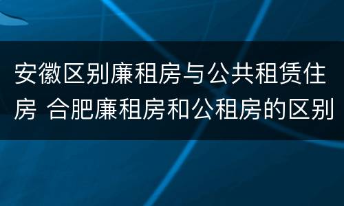 安徽区别廉租房与公共租赁住房 合肥廉租房和公租房的区别