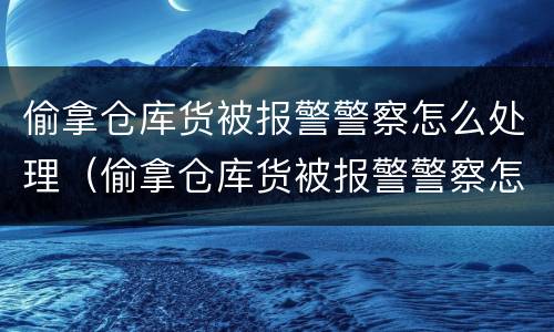 偷拿仓库货被报警警察怎么处理（偷拿仓库货被报警警察怎么处理呢）
