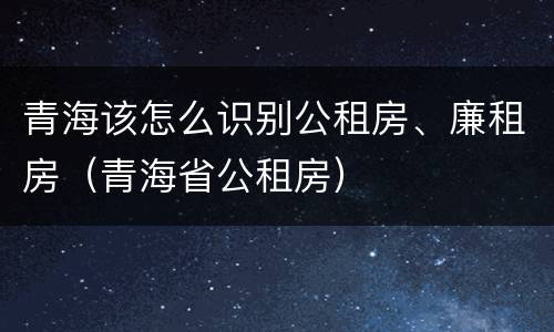青海该怎么识别公租房、廉租房（青海省公租房）