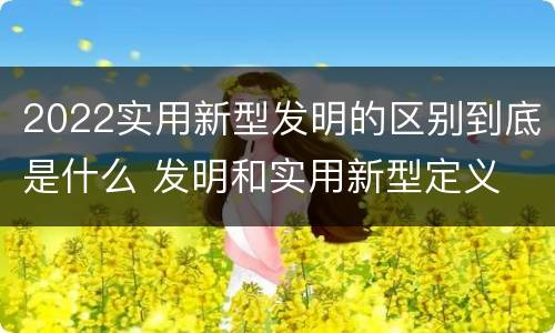 2022实用新型发明的区别到底是什么 发明和实用新型定义