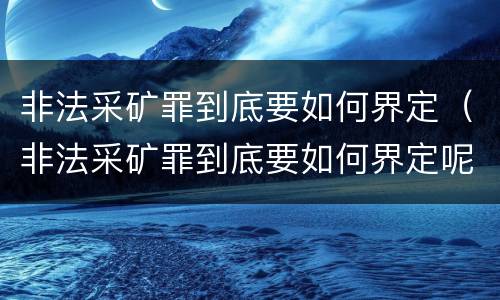 非法采矿罪到底要如何界定（非法采矿罪到底要如何界定呢）