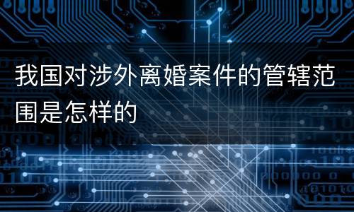 我国对涉外离婚案件的管辖范围是怎样的
