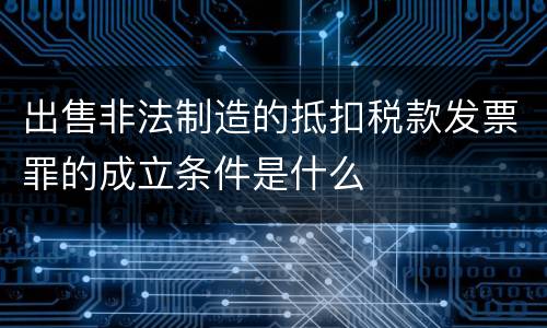 出售非法制造的抵扣税款发票罪的成立条件是什么