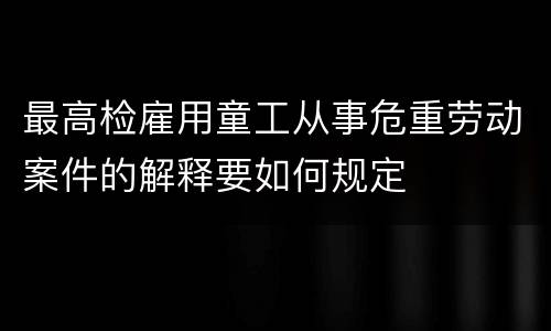 最高检雇用童工从事危重劳动案件的解释要如何规定