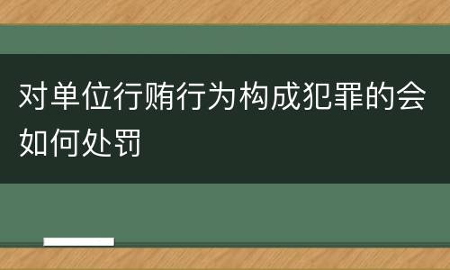 对单位行贿行为构成犯罪的会如何处罚