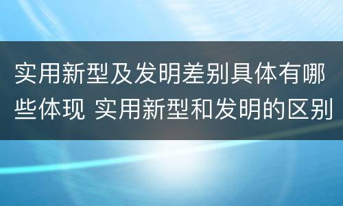 实用新型及发明差别具体有哪些体现 实用新型和发明的区别