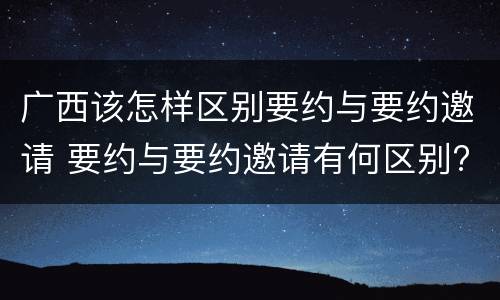 广西该怎样区别要约与要约邀请 要约与要约邀请有何区别?