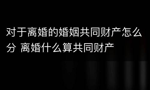 对于离婚的婚姻共同财产怎么分 离婚什么算共同财产