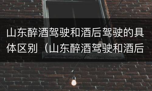 山东醉酒驾驶和酒后驾驶的具体区别（山东醉酒驾驶和酒后驾驶的具体区别是）