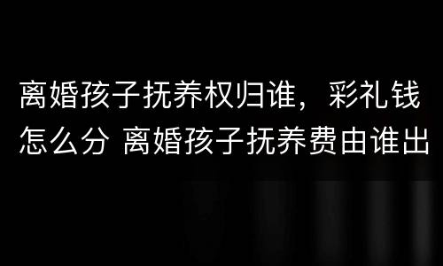 离婚孩子抚养权归谁，彩礼钱怎么分 离婚孩子抚养费由谁出