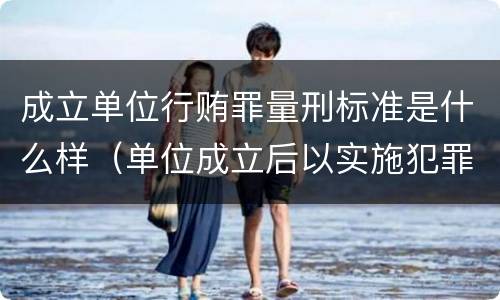 成立单位行贿罪量刑标准是什么样（单位成立后以实施犯罪为主要活动）