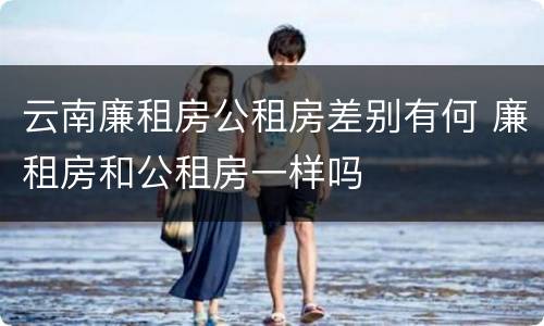 云南廉租房公租房差别有何 廉租房和公租房一样吗