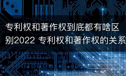 专利权和著作权到底都有啥区别2022 专利权和著作权的关系